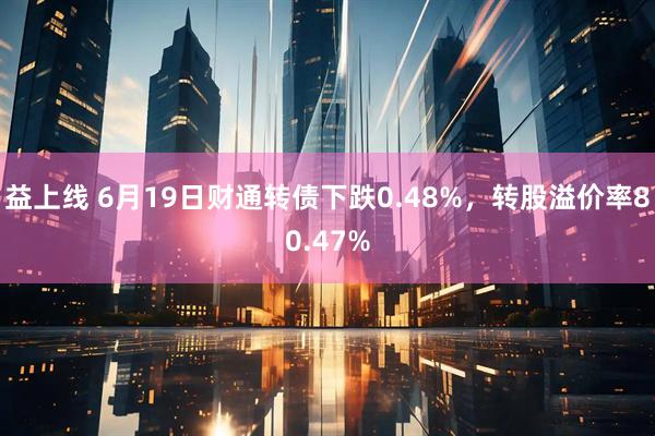 益上线 6月19日财通转债下跌0.48%，转股溢价率80.47%