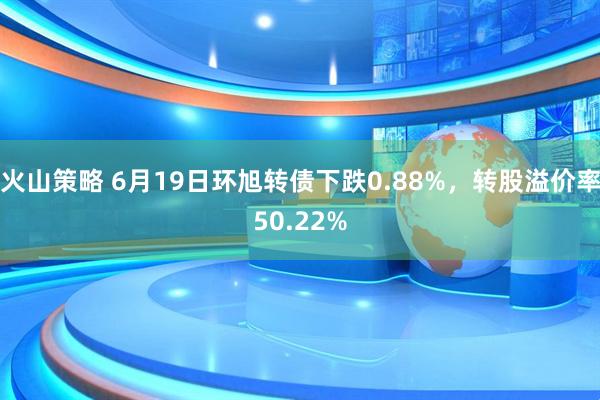 火山策略 6月19日环旭转债下跌0.88%，转股溢价率50.22%