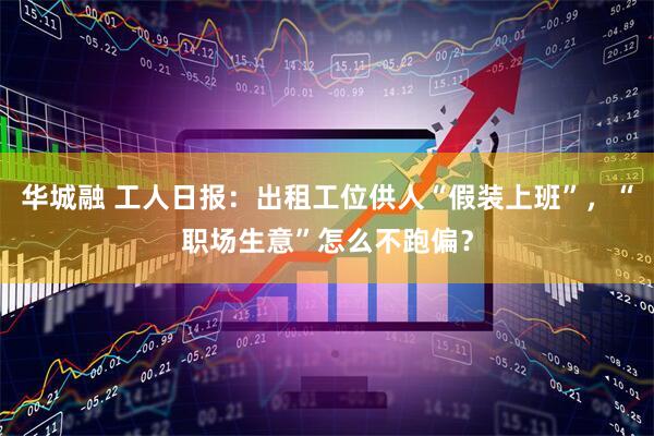 华城融 工人日报：出租工位供人“假装上班”，“职场生意”怎么不跑偏？