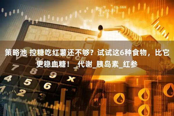 策略池 控糖吃红薯还不够？试试这6种食物，比它更稳血糖！_代谢_胰岛素_红参