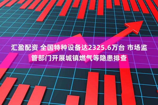 汇盈配资 全国特种设备达2325.6万台 市场监管部门开展城镇燃气等隐患排查