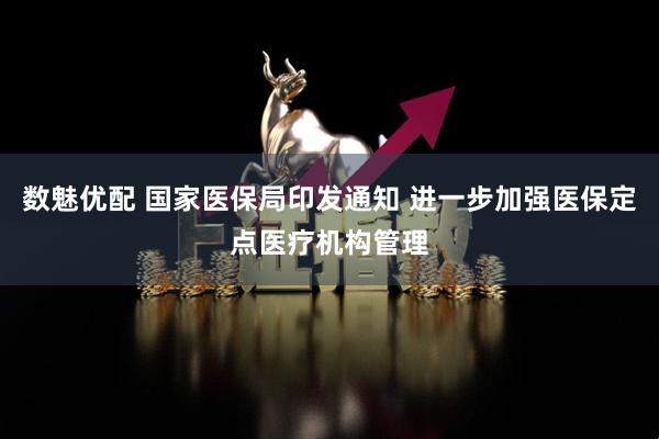 数魅优配 国家医保局印发通知 进一步加强医保定点医疗机构管理