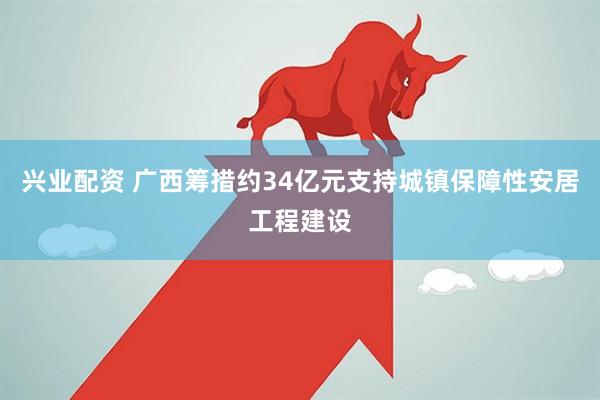 兴业配资 广西筹措约34亿元支持城镇保障性安居工程建设