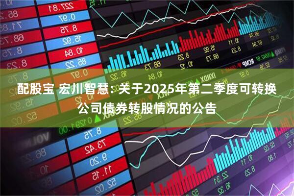 配股宝 宏川智慧: 关于2025年第二季度可转换公司债券转股情况的公告