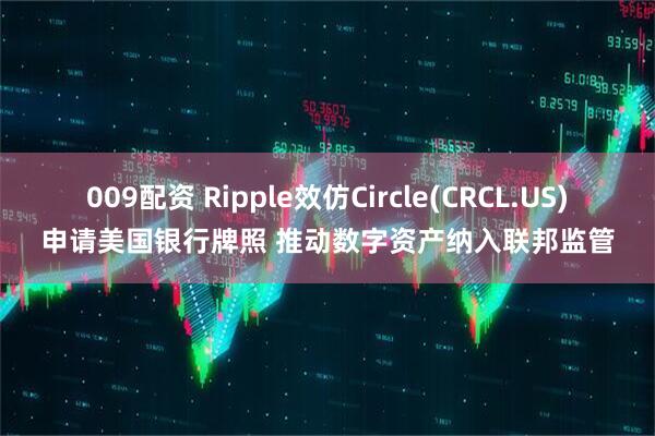 009配资 Ripple效仿Circle(CRCL.US)申请美国银行牌照 推动数字资产纳入联邦监管