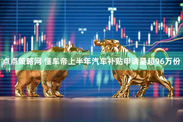点点策略网 懂车帝上半年汽车补贴申请量超96万份