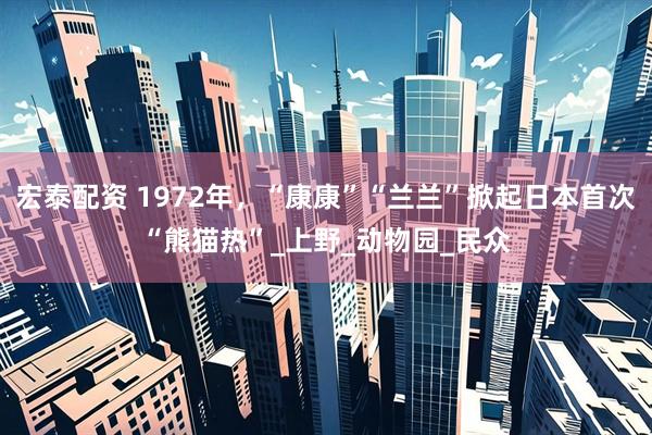 宏泰配资 1972年，“康康”“兰兰”掀起日本首次“熊猫热”_上野_动物园_民众
