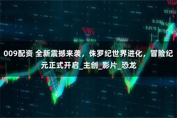 009配资 全新震撼来袭，侏罗纪世界进化，冒险纪元正式开启_主创_影片_恐龙