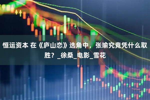 恒运资本 在《庐山恋》选角中，张瑜究竟凭什么取胜？_徐桑_电影_雪花
