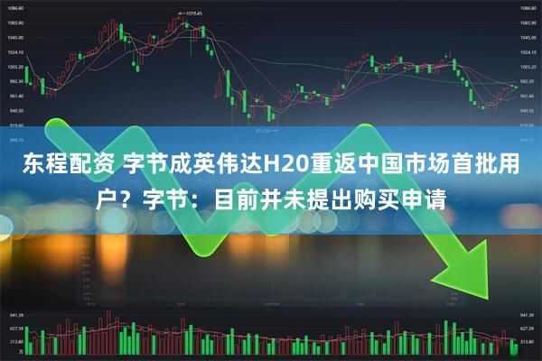 东程配资 字节成英伟达H20重返中国市场首批用户？字节：目前并未提出购买申请