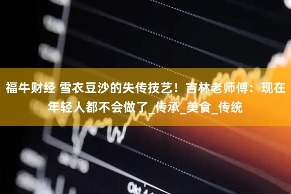 福牛财经 雪衣豆沙的失传技艺！吉林老师傅：现在年轻人都不会做了_传承_美食_传统