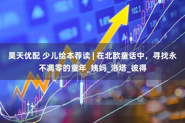 昊天优配 少儿绘本荐读 | 在北欧童话中，寻找永不凋零的童年_姨妈_洛塔_彼得