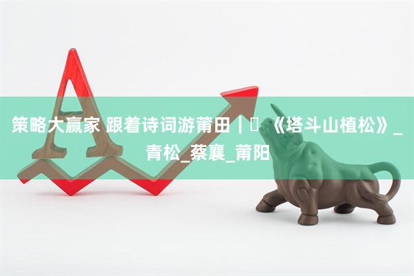 策略大赢家 跟着诗词游莆田｜⑬《塔斗山植松》_青松_蔡襄_莆阳
