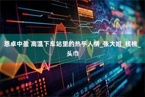 恩卓中盈 高温下车站里的热乎人情_张大姐_核桃_头巾