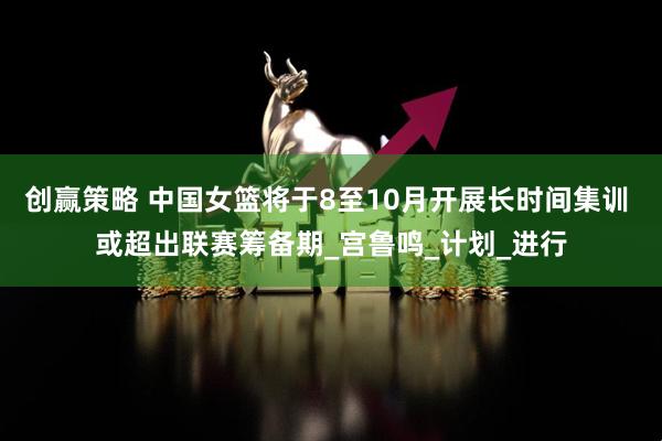 创赢策略 中国女篮将于8至10月开展长时间集训 或超出联赛筹备期_宫鲁鸣_计划_进行