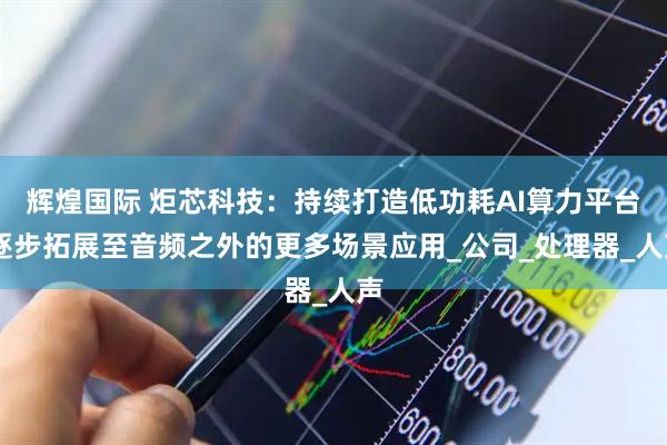 辉煌国际 炬芯科技：持续打造低功耗AI算力平台 逐步拓展至音频之外的更多场景应用_公司_处理器_人声