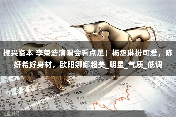 振兴资本 李荣浩演唱会看点足！杨丞琳扮可爱，陈妍希好身材，欧阳娜娜超美_明星_气质_低调