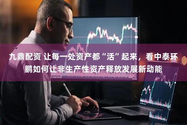 九鼎配资 让每一处资产都“活”起来，看中泰环鹏如何让非生产性资产释放发展新动能
