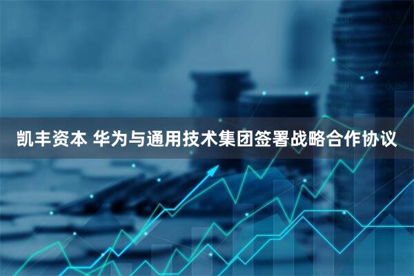 凯丰资本 华为与通用技术集团签署战略合作协议