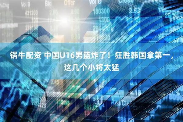 锅牛配资 中国U16男篮炸了！狂胜韩国拿第一，这几个小将太猛
