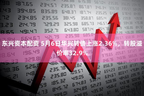 东兴资本配资 5月6日华兴转债上涨2.36%，转股溢价率32.9%