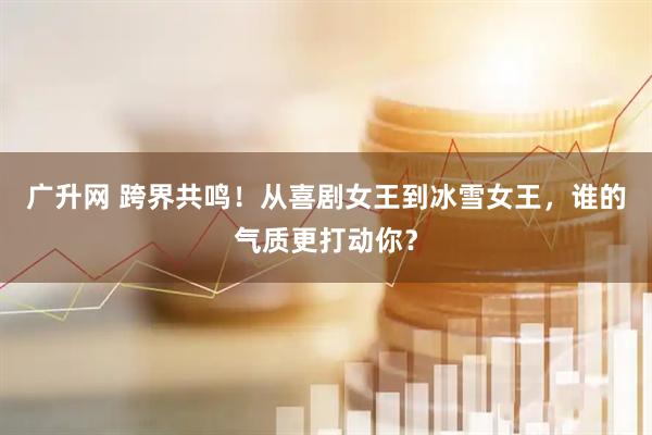 广升网 跨界共鸣！从喜剧女王到冰雪女王，谁的气质更打动你？