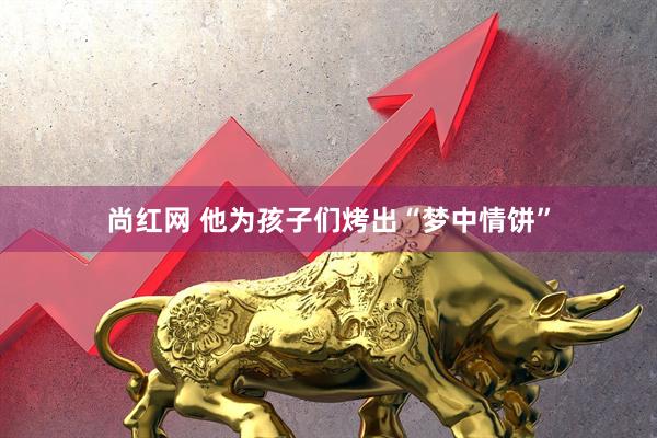 尚红网 他为孩子们烤出“梦中情饼”