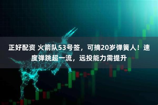 正好配资 火箭队53号签，可摘20岁弹簧人！速度弹跳超一流，远投能力需提升